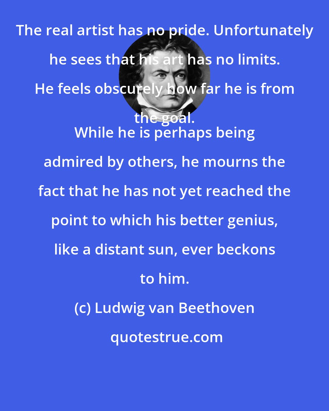 Ludwig van Beethoven: The real artist has no pride. Unfortunately he sees that his art has no limits. He feels obscurely how far he is from the goal. 
 While he is perhaps being admired by others, he mourns the fact that he has not yet reached the point to which his better genius, like a distant sun, ever beckons to him.