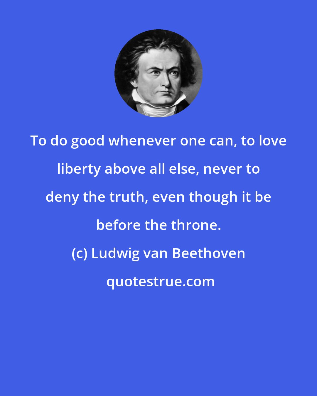 Ludwig van Beethoven: To do good whenever one can, to love liberty above all else, never to deny the truth, even though it be before the throne.