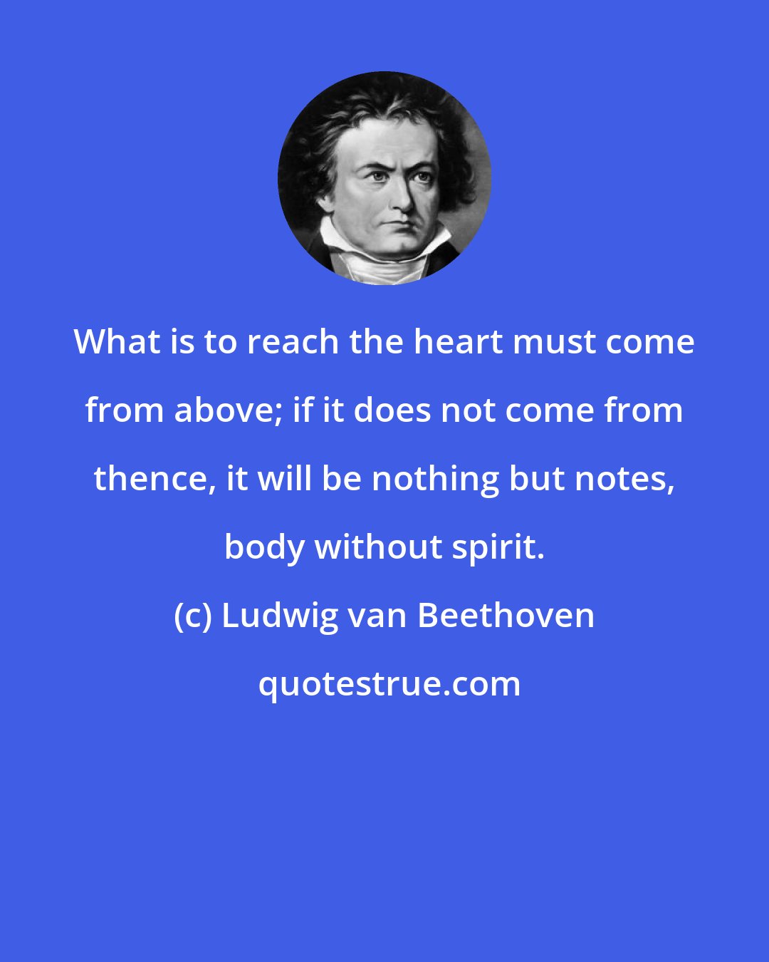 Ludwig van Beethoven: What is to reach the heart must come from above; if it does not come from thence, it will be nothing but notes, body without spirit.