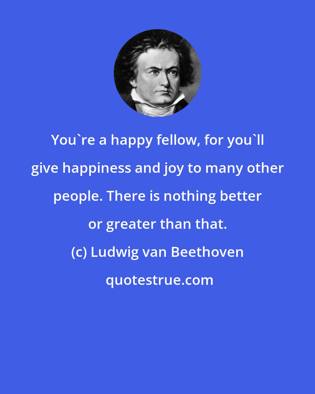 Ludwig van Beethoven: You're a happy fellow, for you'll give happiness and joy to many other people. There is nothing better or greater than that.