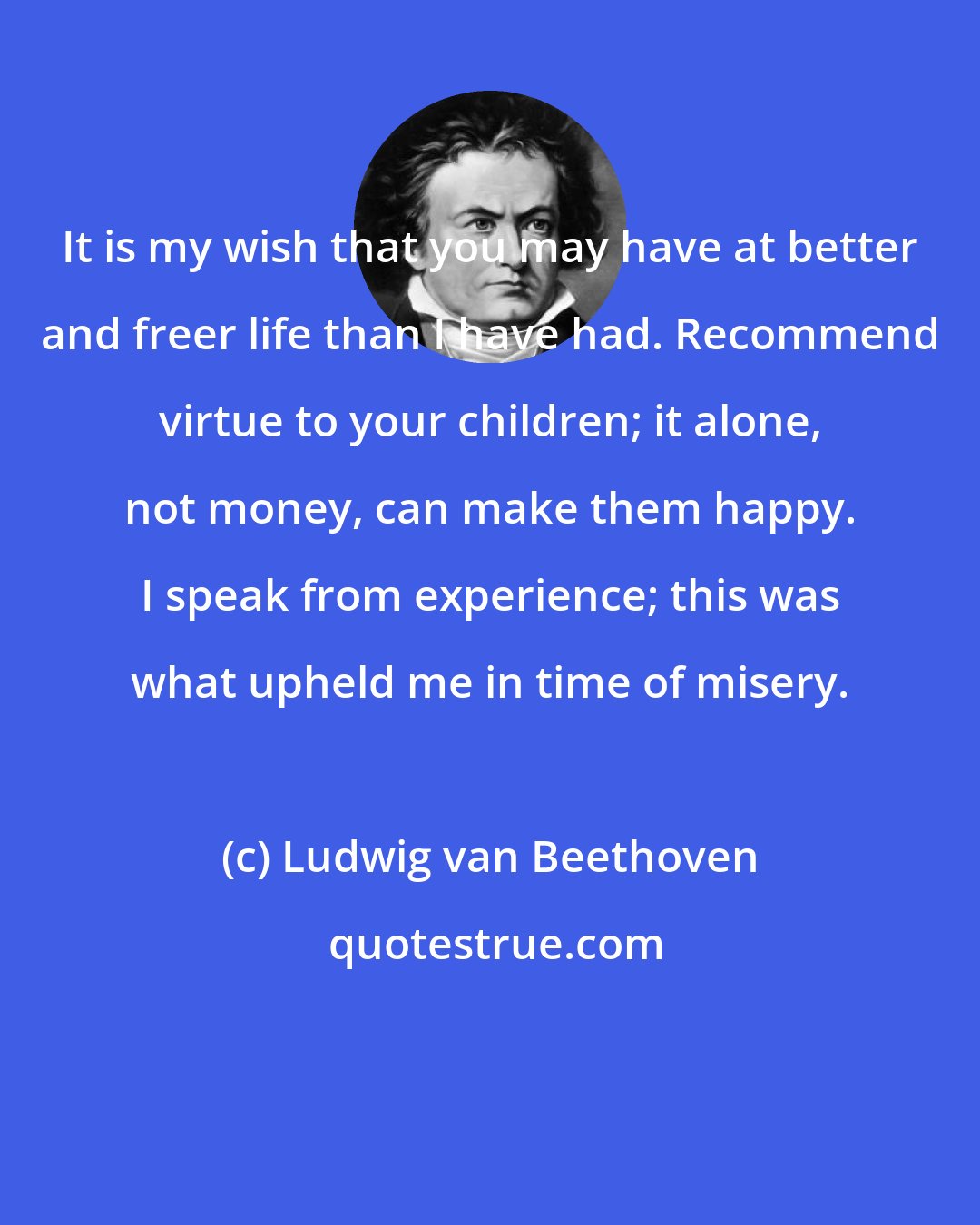 Ludwig van Beethoven: It is my wish that you may have at better and freer life than I have had. Recommend virtue to your children; it alone, not money, can make them happy. I speak from experience; this was what upheld me in time of misery.