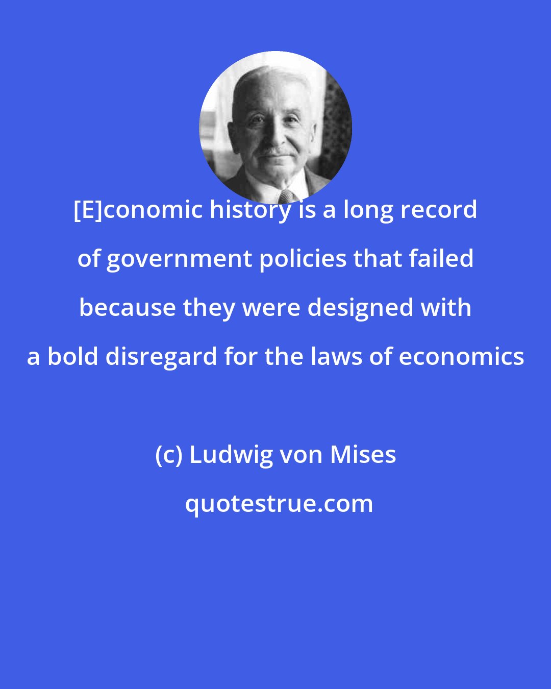 Ludwig von Mises: [E]conomic history is a long record of government policies that failed because they were designed with a bold disregard for the laws of economics