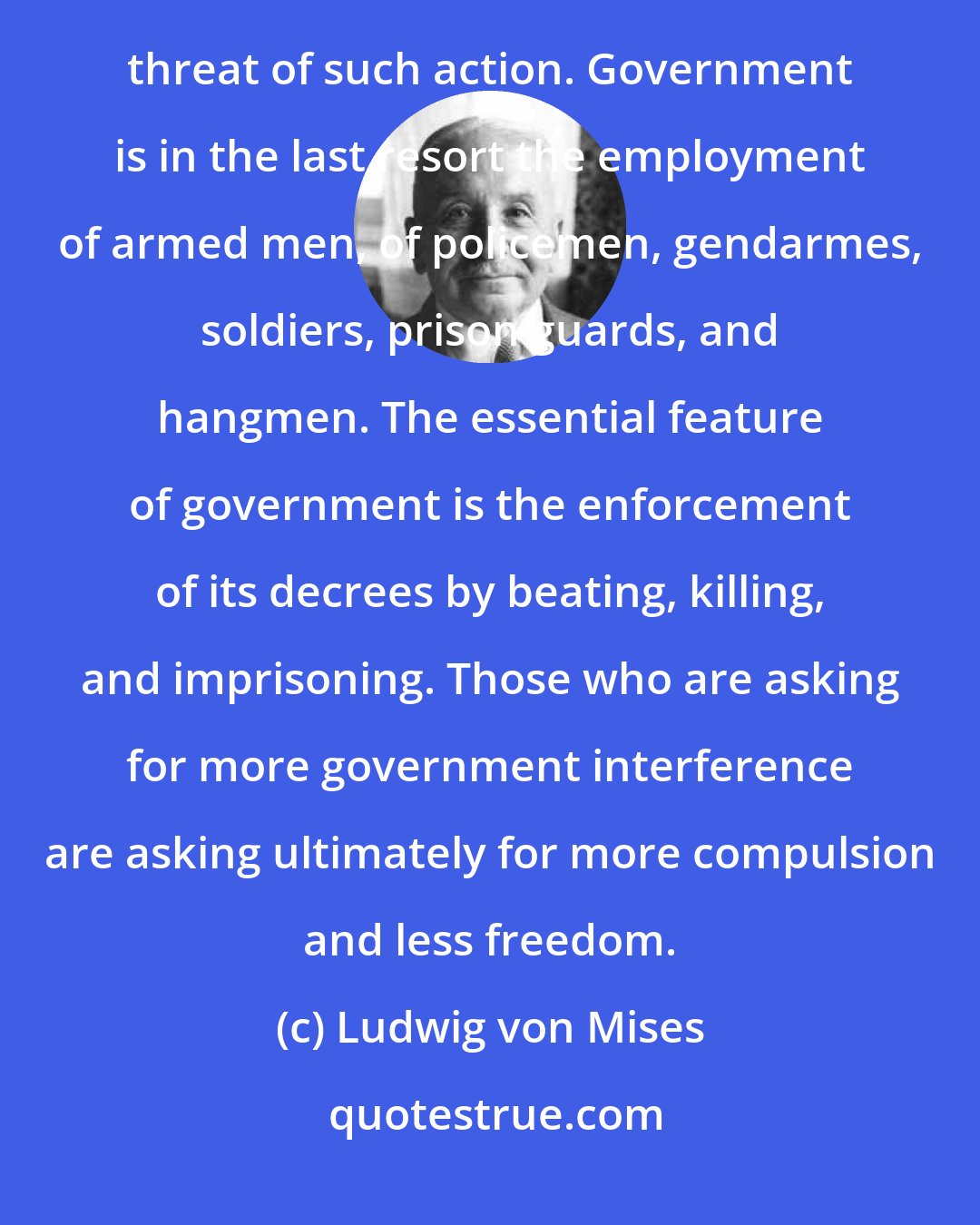 Ludwig von Mises: It is important to remember that government interference always means either violent action or the threat of such action. Government is in the last resort the employment of armed men, of policemen, gendarmes, soldiers, prison guards, and hangmen. The essential feature of government is the enforcement of its decrees by beating, killing, and imprisoning. Those who are asking for more government interference are asking ultimately for more compulsion and less freedom.