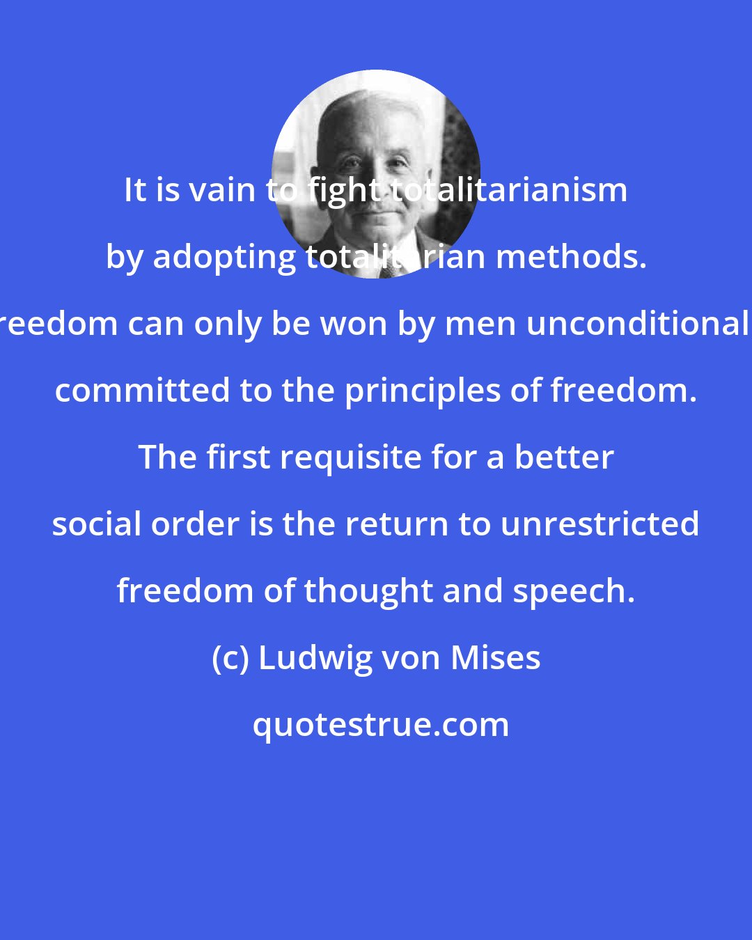 Ludwig von Mises: It is vain to fight totalitarianism by adopting totalitarian methods. Freedom can only be won by men unconditionally committed to the principles of freedom. The first requisite for a better social order is the return to unrestricted freedom of thought and speech.