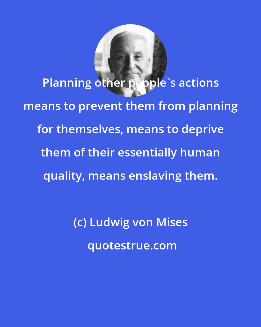 Ludwig von Mises: Planning other people's actions means to prevent them from planning for themselves, means to deprive them of their essentially human quality, means enslaving them.