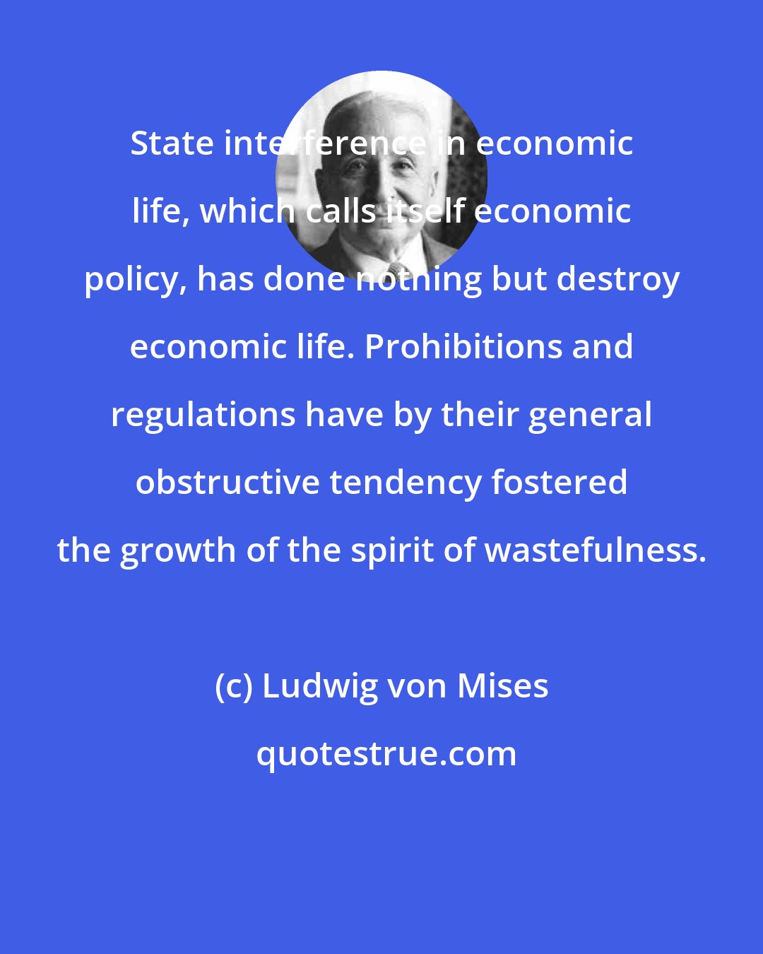 Ludwig von Mises: State interference in economic life, which calls itself economic policy, has done nothing but destroy economic life. Prohibitions and regulations have by their general obstructive tendency fostered the growth of the spirit of wastefulness.