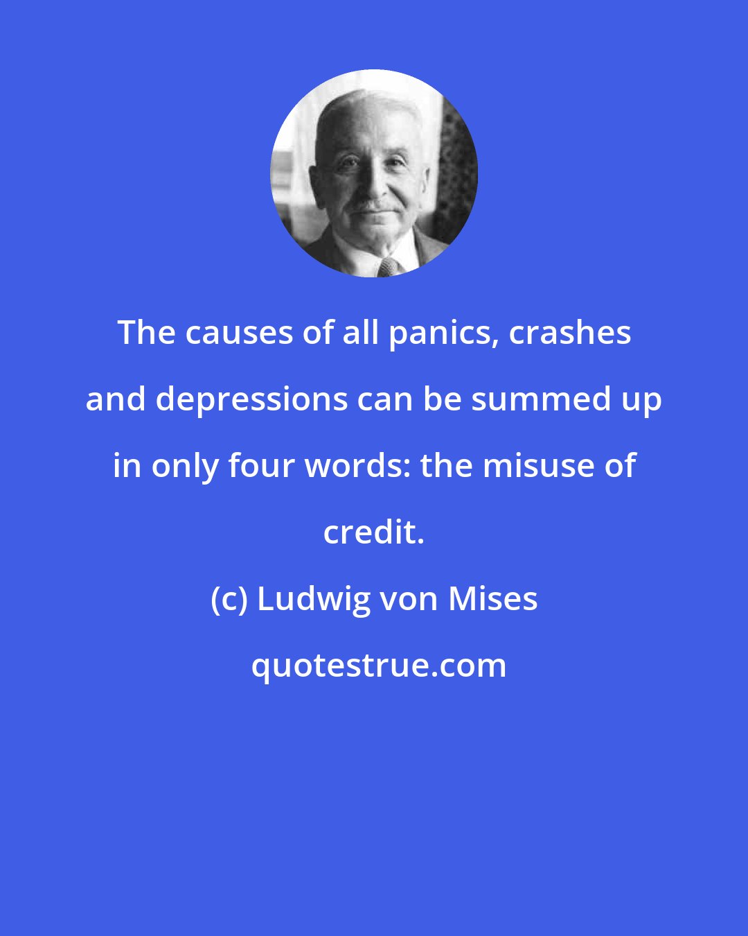 Ludwig von Mises: The causes of all panics, crashes and depressions can be summed up in only four words: the misuse of credit.