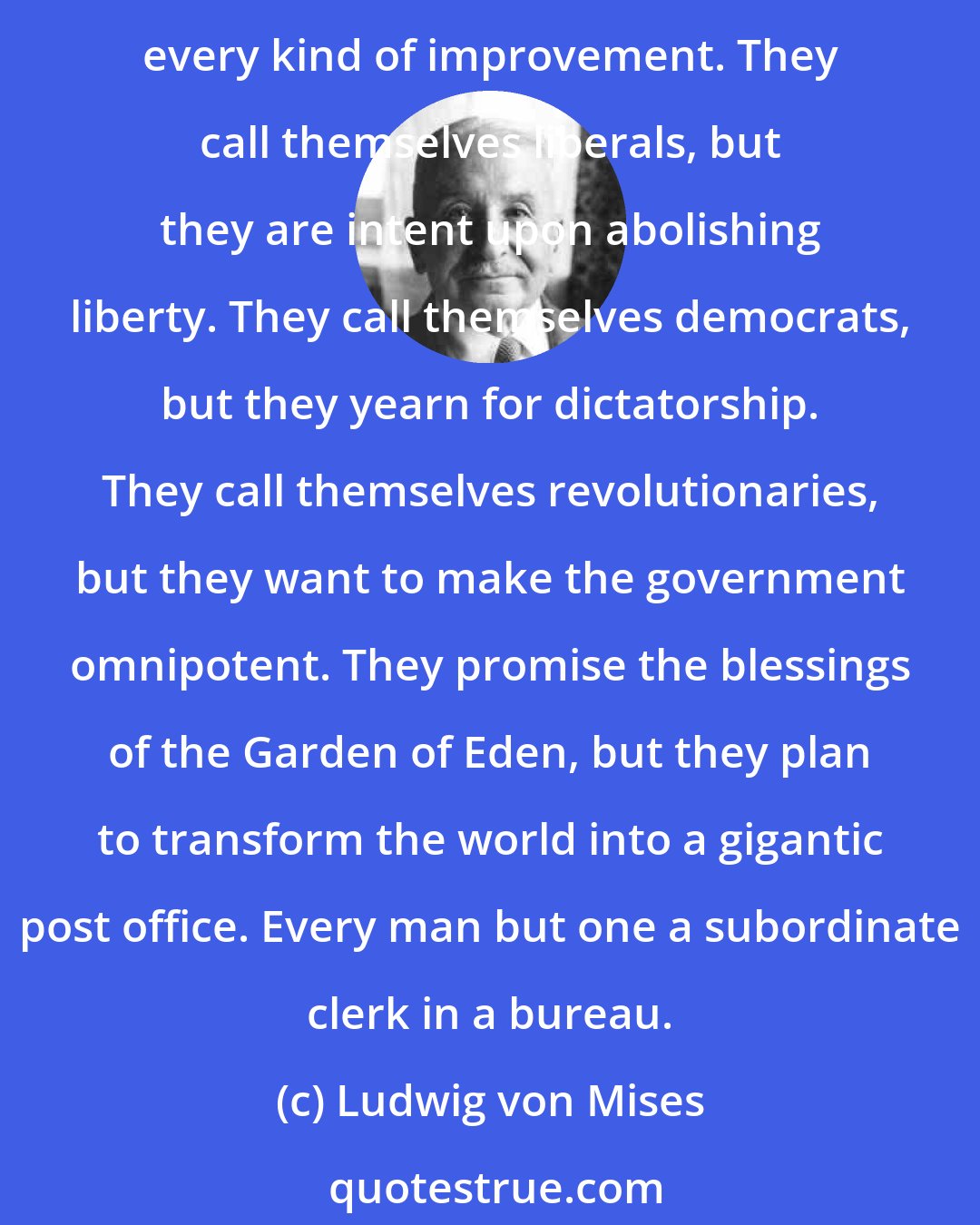 Ludwig von Mises: The champions of socialism call themselves progressives, but they recommend a system which is characterized by rigid observance of routine and by a resistance to every kind of improvement. They call themselves liberals, but they are intent upon abolishing liberty. They call themselves democrats, but they yearn for dictatorship. They call themselves revolutionaries, but they want to make the government omnipotent. They promise the blessings of the Garden of Eden, but they plan to transform the world into a gigantic post office. Every man but one a subordinate clerk in a bureau.