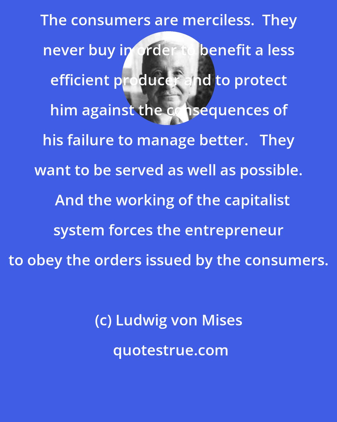 Ludwig von Mises: The consumers are merciless.  They never buy in order to benefit a less efficient producer and to protect him against the consequences of his failure to manage better.   They want to be served as well as possible.   And the working of the capitalist system forces the entrepreneur to obey the orders issued by the consumers.