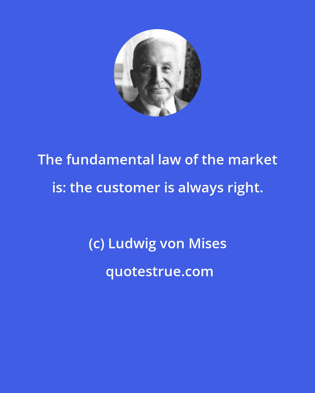 Ludwig von Mises: The fundamental law of the market is: the customer is always right.