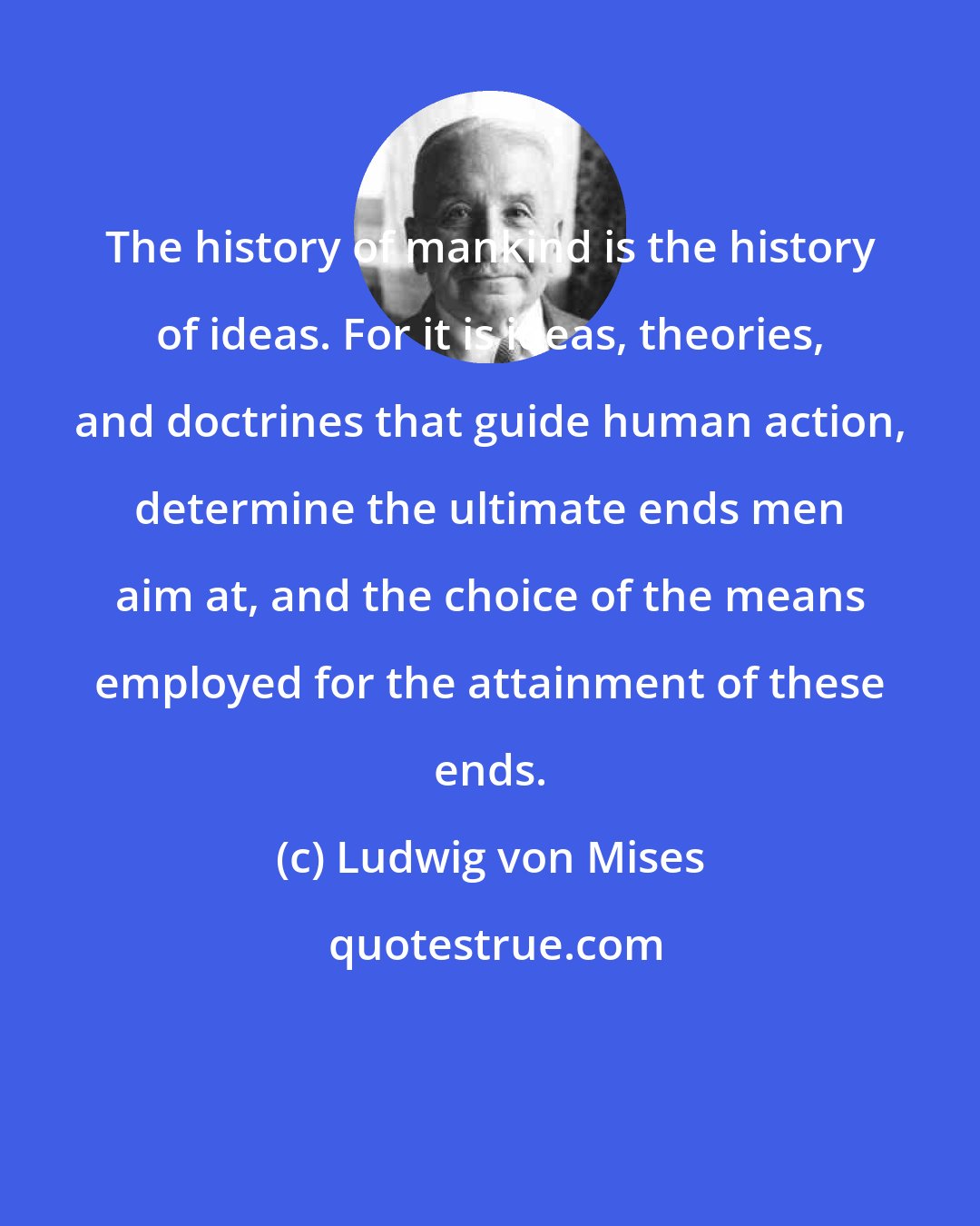 Ludwig von Mises: The history of mankind is the history of ideas. For it is ideas, theories, and doctrines that guide human action, determine the ultimate ends men aim at, and the choice of the means employed for the attainment of these ends.