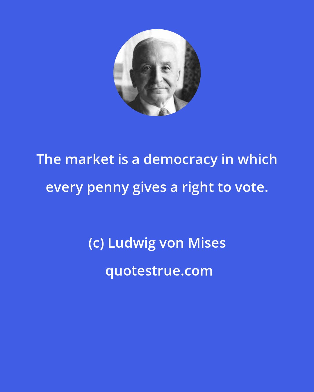 Ludwig von Mises: The market is a democracy in which every penny gives a right to vote.