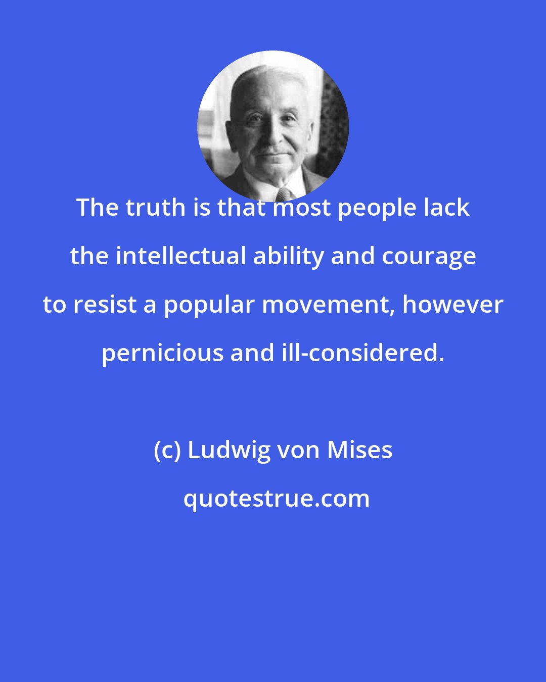 Ludwig von Mises: The truth is that most people lack the intellectual ability and courage to resist a popular movement, however pernicious and ill-considered.