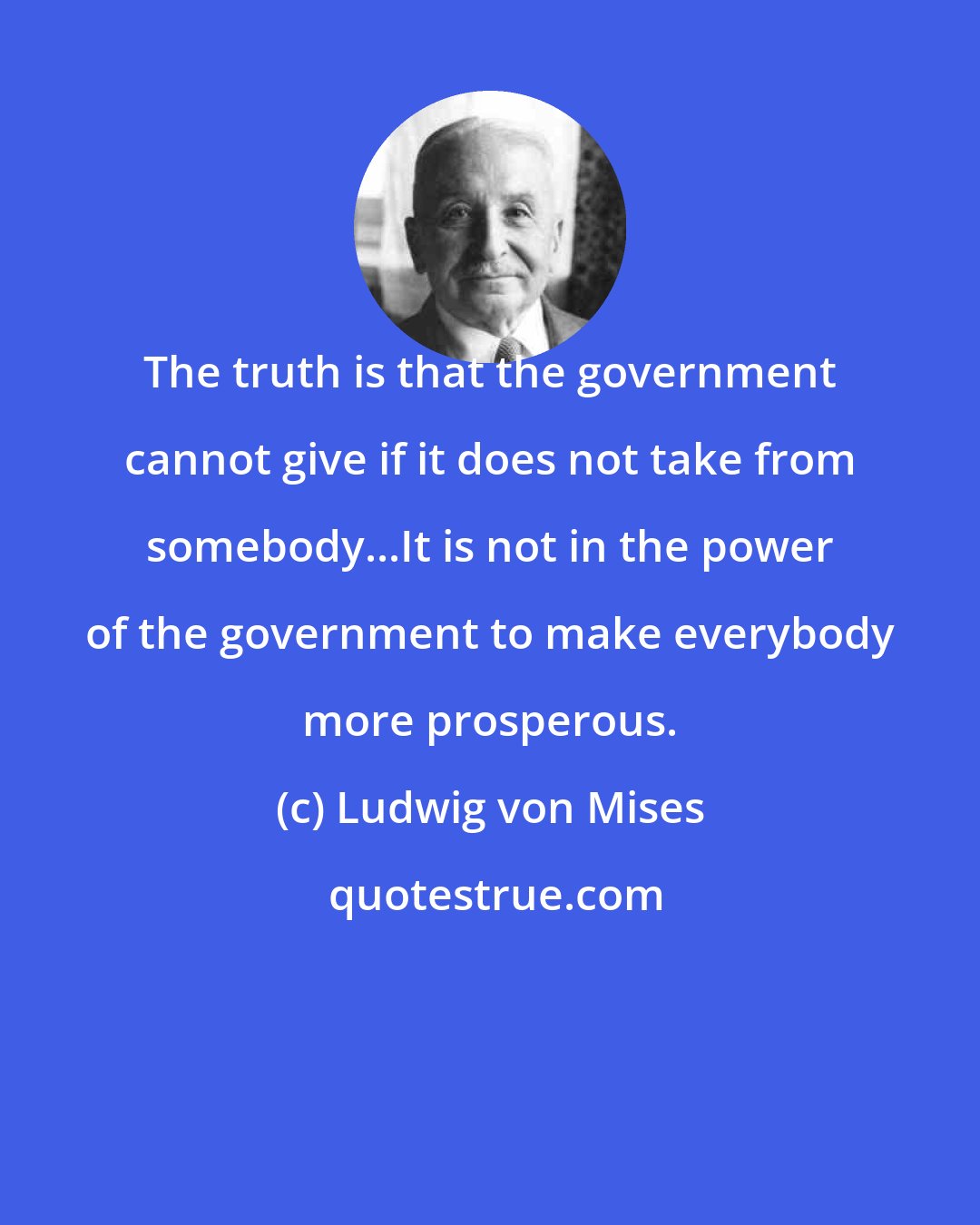 Ludwig von Mises: The truth is that the government cannot give if it does not take from somebody...It is not in the power of the government to make everybody more prosperous.