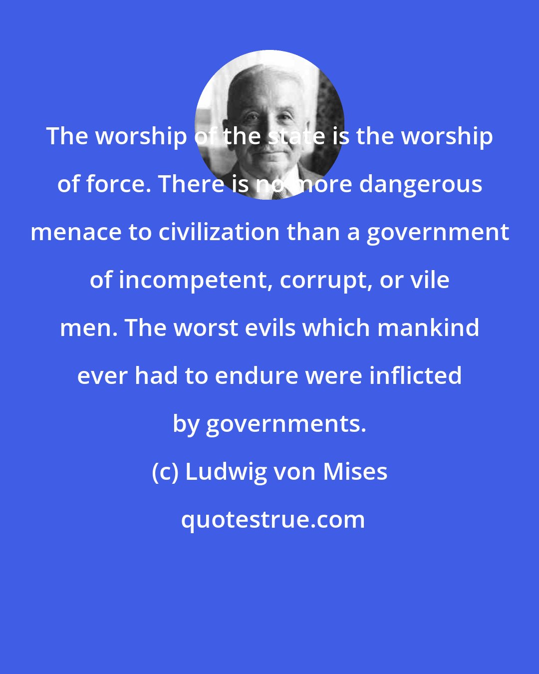 Ludwig von Mises: The worship of the state is the worship of force. There is no more dangerous menace to civilization than a government of incompetent, corrupt, or vile men. The worst evils which mankind ever had to endure were inflicted by governments.