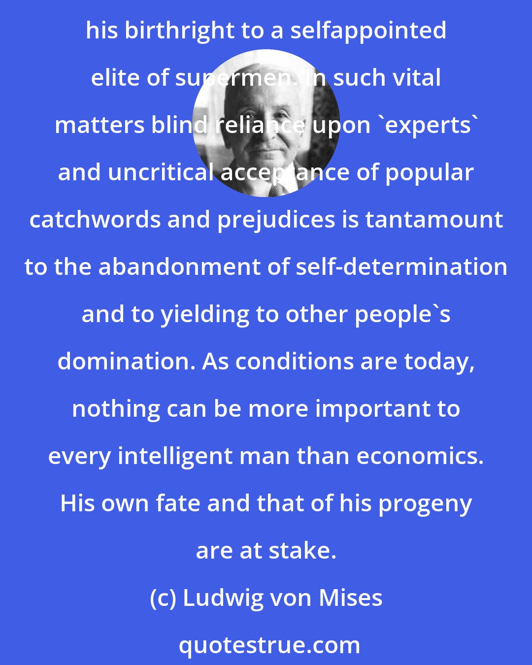 Ludwig von Mises: There is no means by which anyone can evade his personal responsibility. Whoever neglects to examine to the best of his abilities all the problems involved voluntarily surrenders his birthright to a selfappointed elite of supermen. In such vital matters blind reliance upon 'experts' and uncritical acceptance of popular catchwords and prejudices is tantamount to the abandonment of self-determination and to yielding to other people's domination. As conditions are today, nothing can be more important to every intelligent man than economics. His own fate and that of his progeny are at stake.