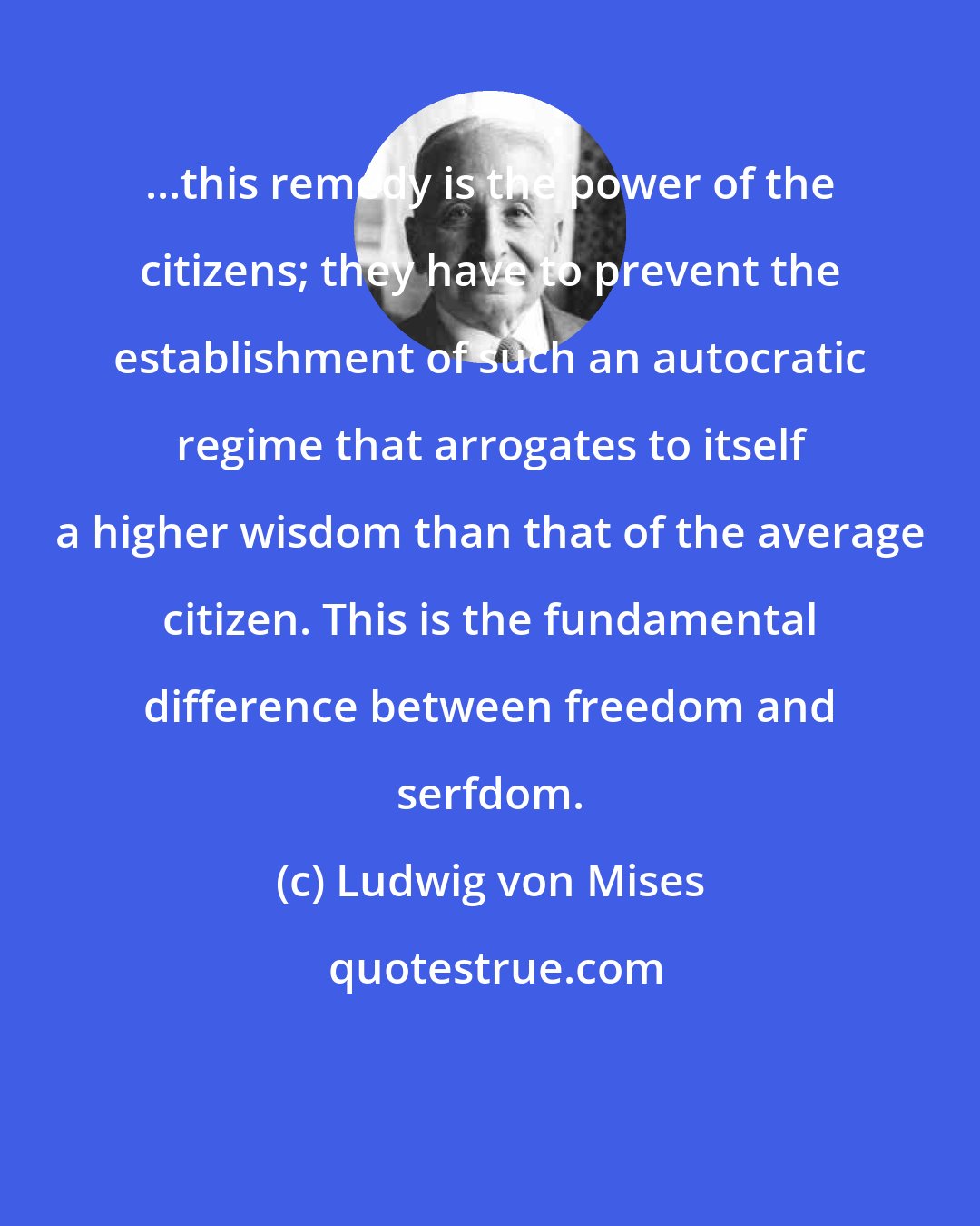 Ludwig von Mises: ...this remedy is the power of the citizens; they have to prevent the establishment of such an autocratic regime that arrogates to itself a higher wisdom than that of the average citizen. This is the fundamental difference between freedom and serfdom.