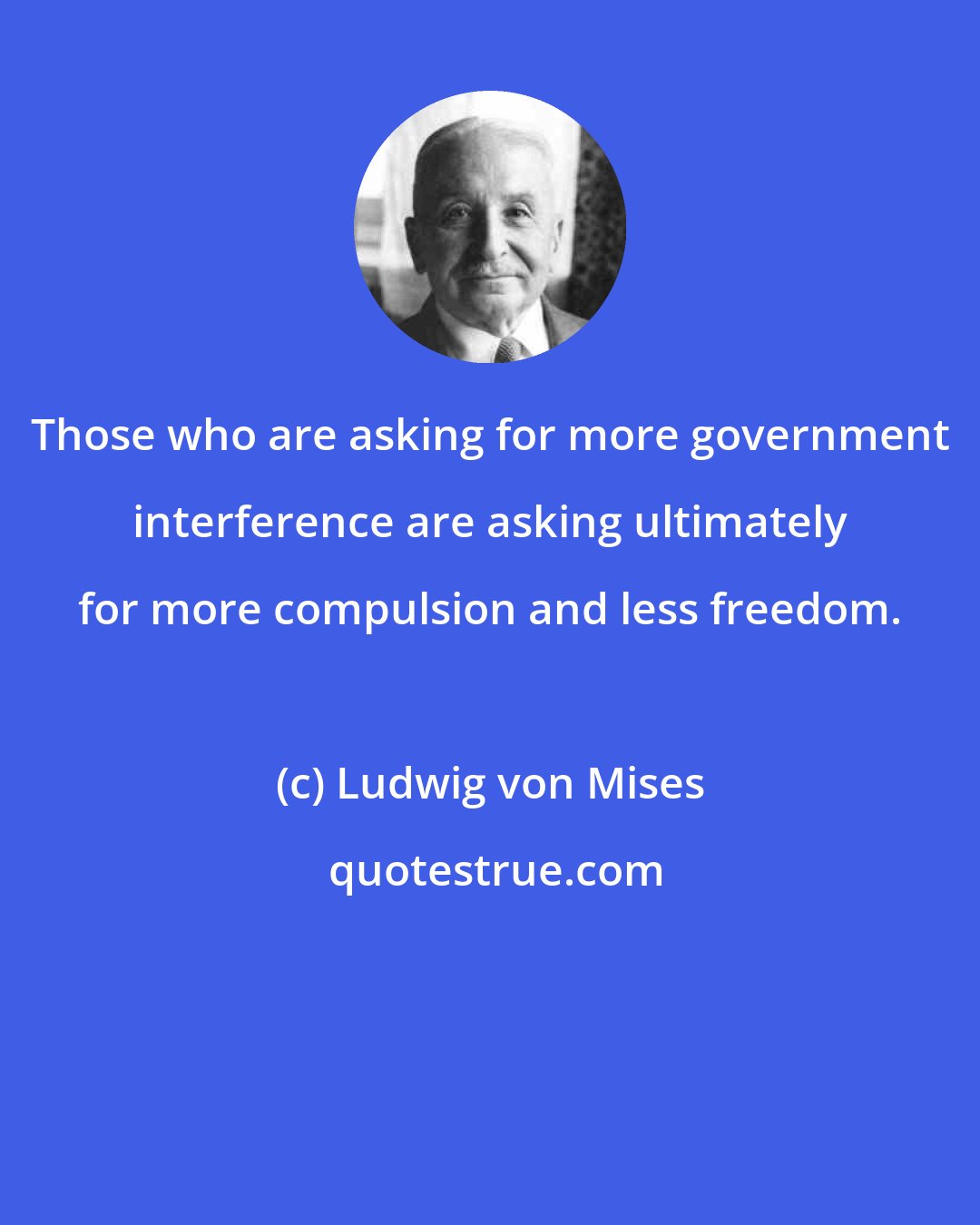 Ludwig von Mises: Those who are asking for more government interference are asking ultimately for more compulsion and less freedom.