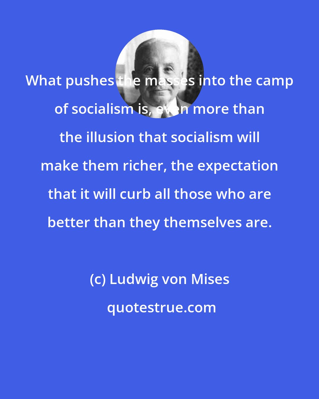 Ludwig von Mises: What pushes the masses into the camp of socialism is, even more than the illusion that socialism will make them richer, the expectation that it will curb all those who are better than they themselves are.