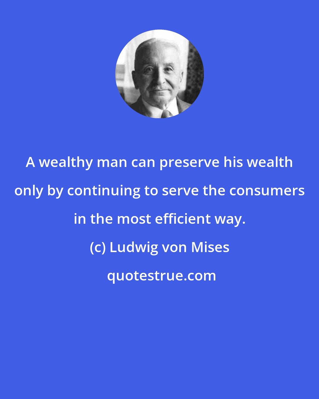 Ludwig von Mises: A wealthy man can preserve his wealth only by continuing to serve the consumers in the most efficient way.