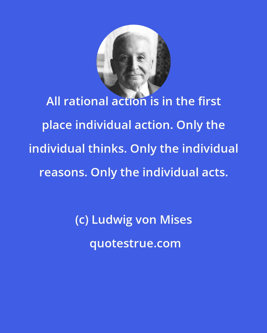 Ludwig von Mises: All rational action is in the first place individual action. Only the individual thinks. Only the individual reasons. Only the individual acts.