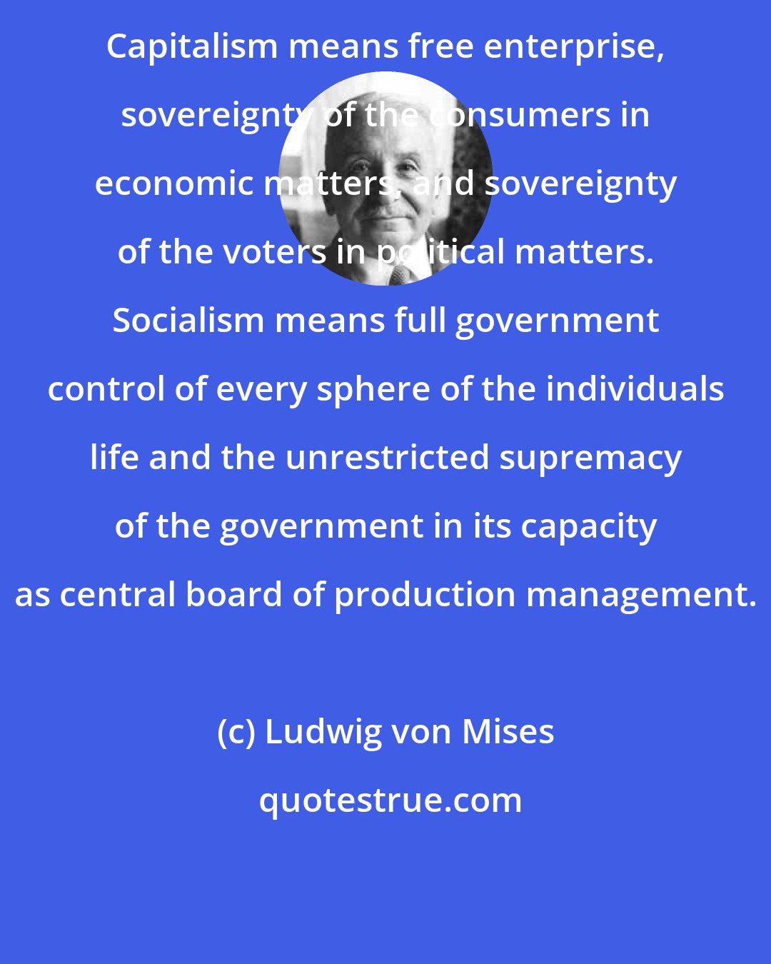 Ludwig von Mises: Capitalism means free enterprise, sovereignty of the consumers in economic matters, and sovereignty of the voters in political matters. Socialism means full government control of every sphere of the individuals life and the unrestricted supremacy of the government in its capacity as central board of production management.