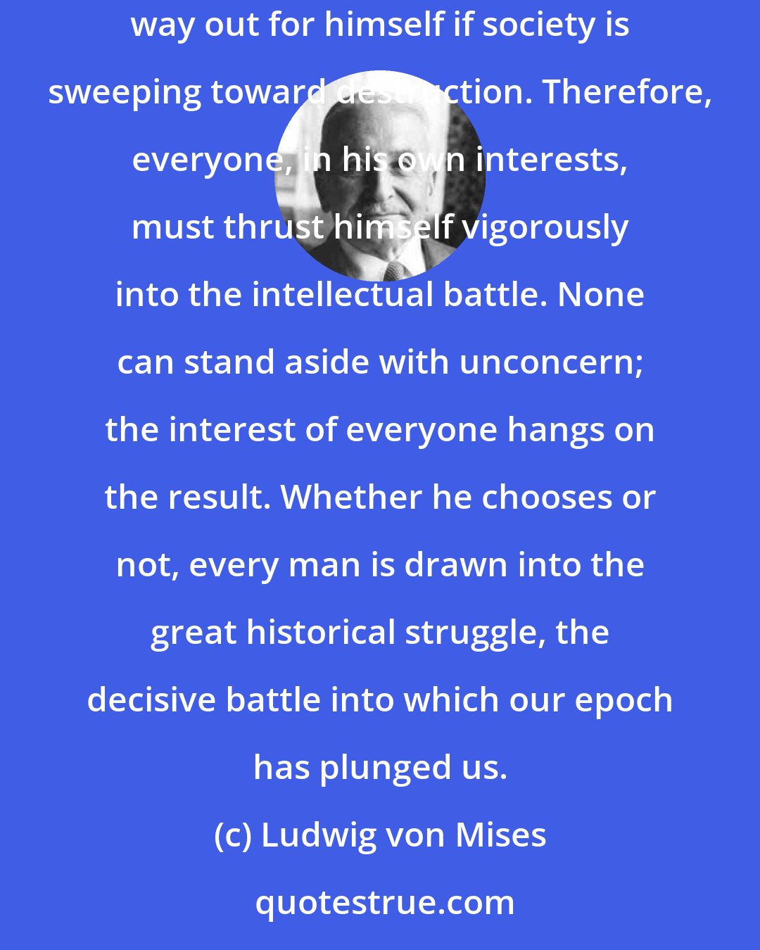 Ludwig von Mises: Everyone carries a part of society on his shoulders; no one is relieved of his share of responsibility by others. And no one can find a safe way out for himself if society is sweeping toward destruction. Therefore, everyone, in his own interests, must thrust himself vigorously into the intellectual battle. None can stand aside with unconcern; the interest of everyone hangs on the result. Whether he chooses or not, every man is drawn into the great historical struggle, the decisive battle into which our epoch has plunged us.