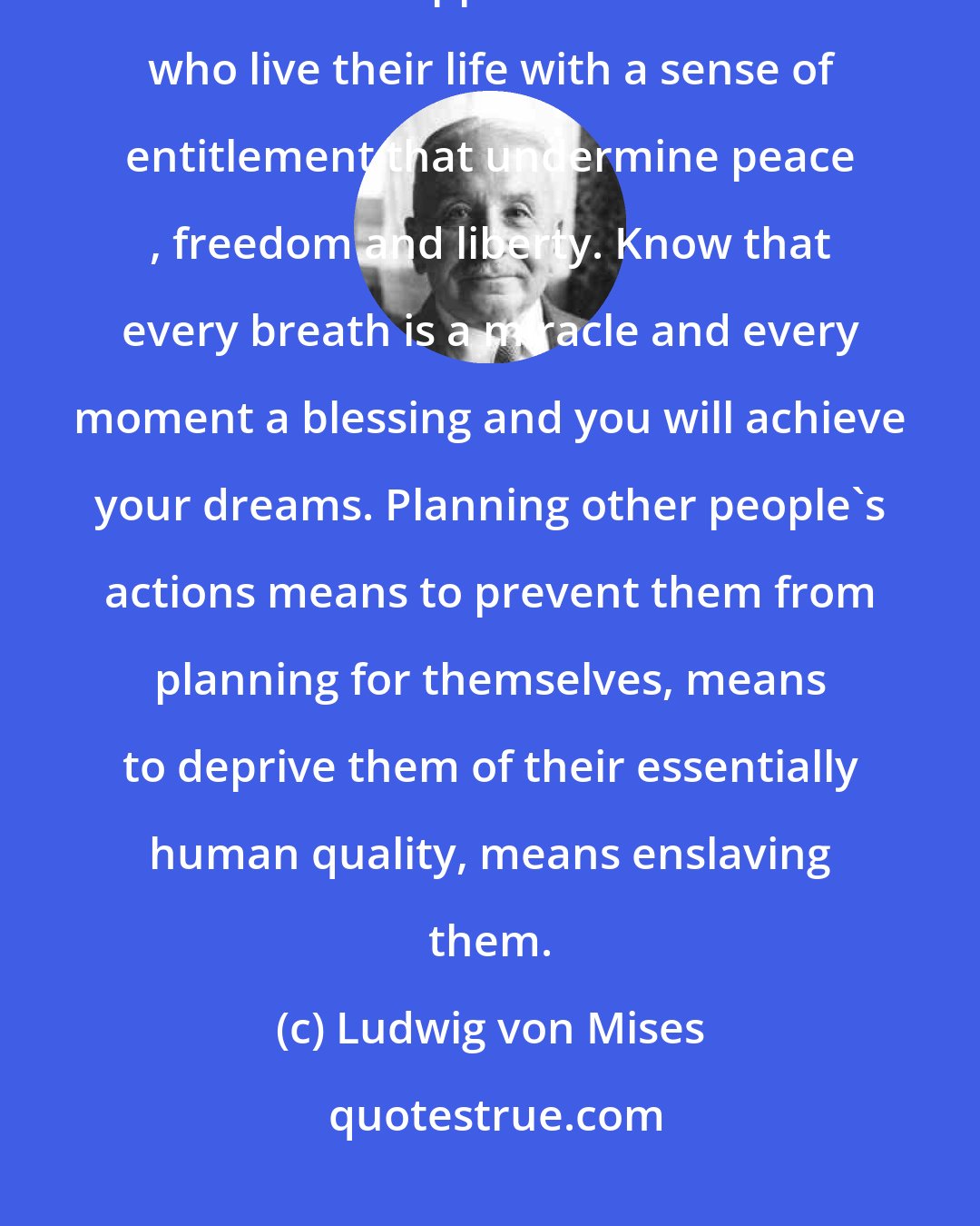 Ludwig von Mises: If we live our lives as a gift it is possible to reach a blissful state of eternal happiness. It is those who live their life with a sense of entitlement that undermine peace , freedom and liberty. Know that every breath is a miracle and every moment a blessing and you will achieve your dreams. Planning other people's actions means to prevent them from planning for themselves, means to deprive them of their essentially human quality, means enslaving them.