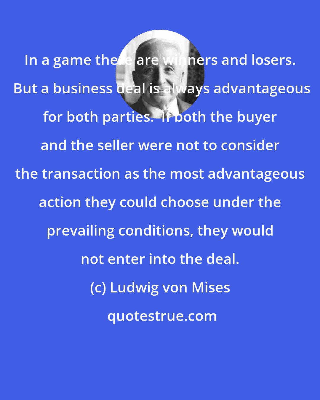 Ludwig von Mises: In a game there are winners and losers.  But a business deal is always advantageous for both parties.  If both the buyer and the seller were not to consider the transaction as the most advantageous action they could choose under the prevailing conditions, they would not enter into the deal.