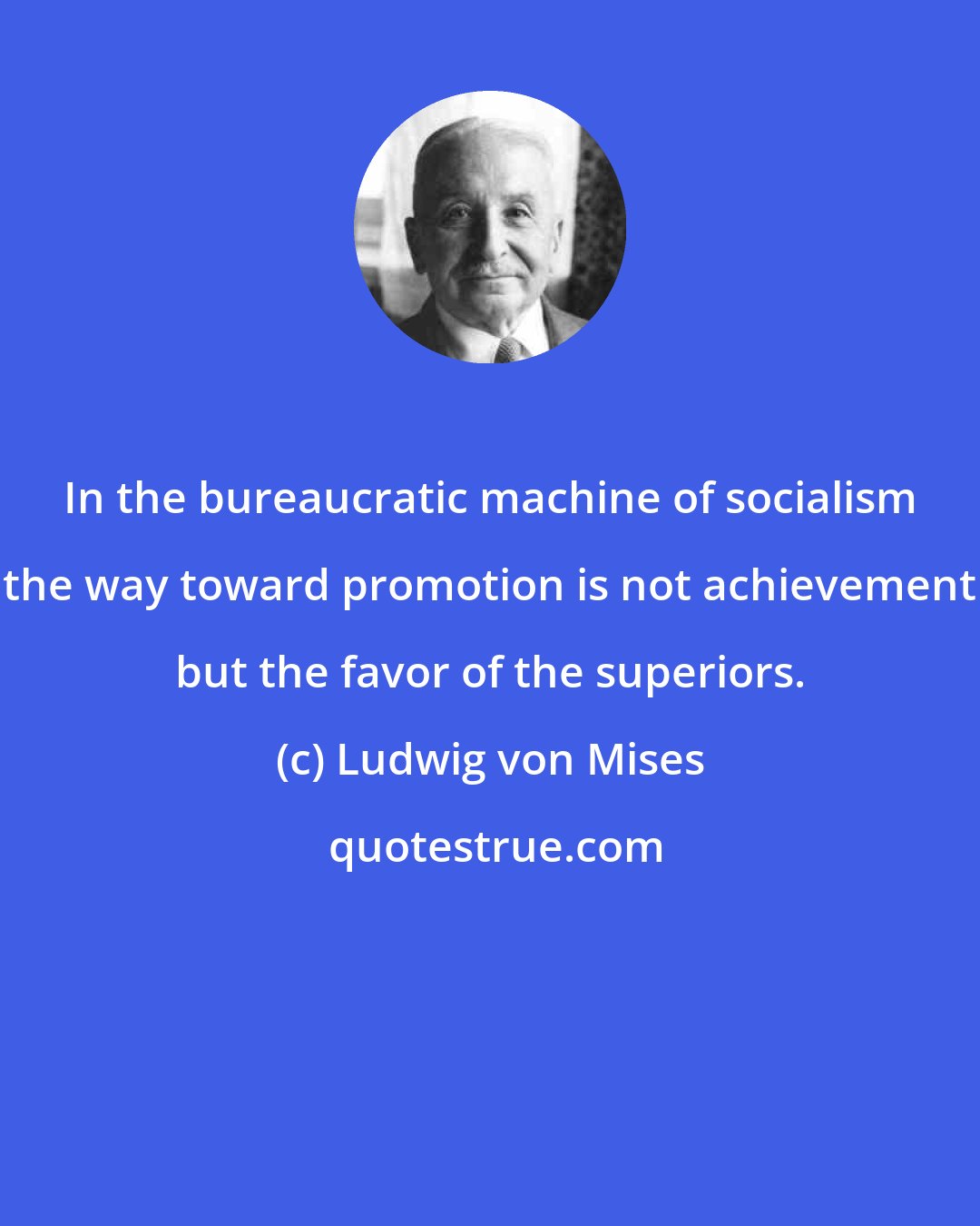 Ludwig von Mises: In the bureaucratic machine of socialism the way toward promotion is not achievement but the favor of the superiors.