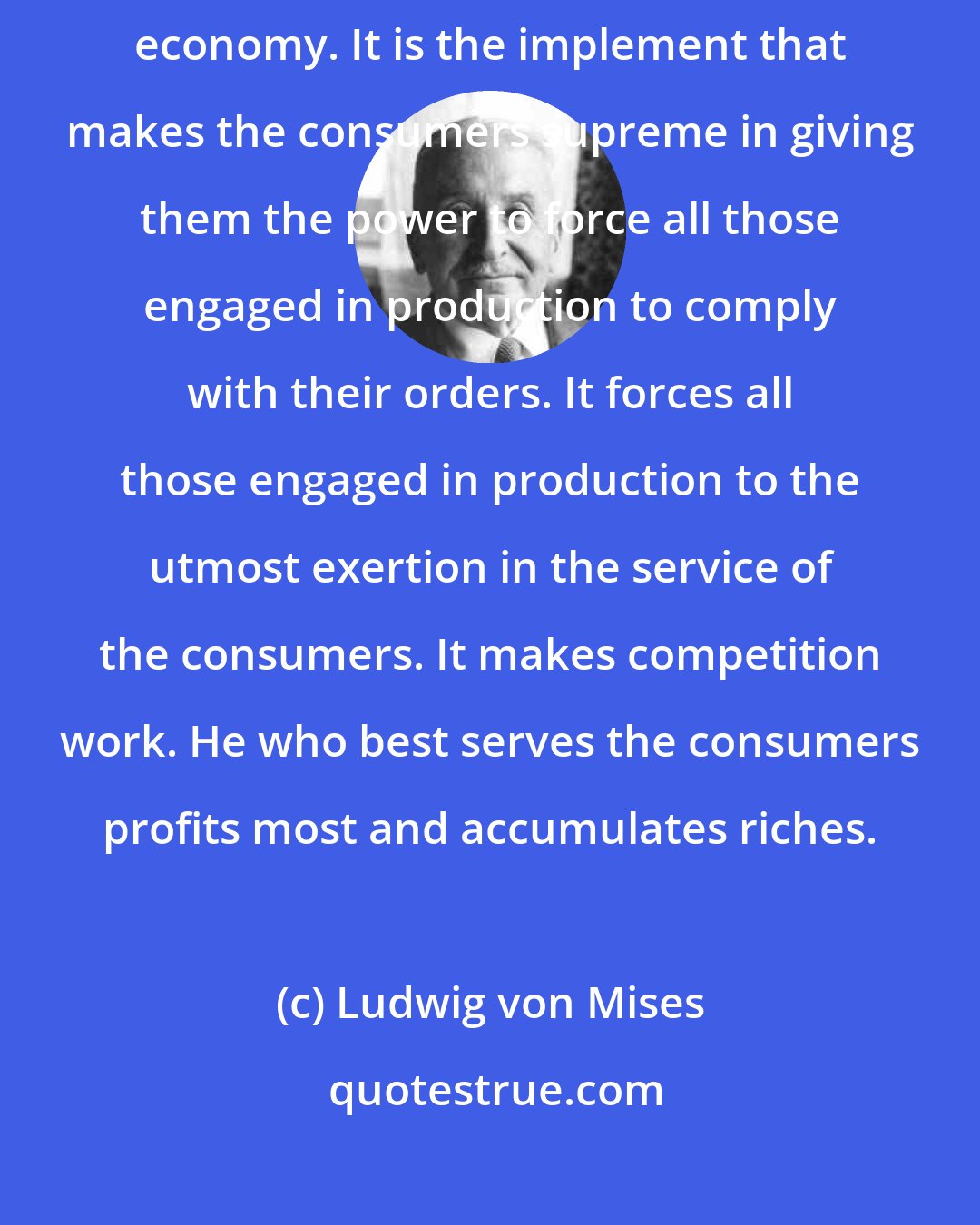 Ludwig von Mises: Inequality of wealth and incomes is an essential feature of the market economy. It is the implement that makes the consumers supreme in giving them the power to force all those engaged in production to comply with their orders. It forces all those engaged in production to the utmost exertion in the service of the consumers. It makes competition work. He who best serves the consumers profits most and accumulates riches.