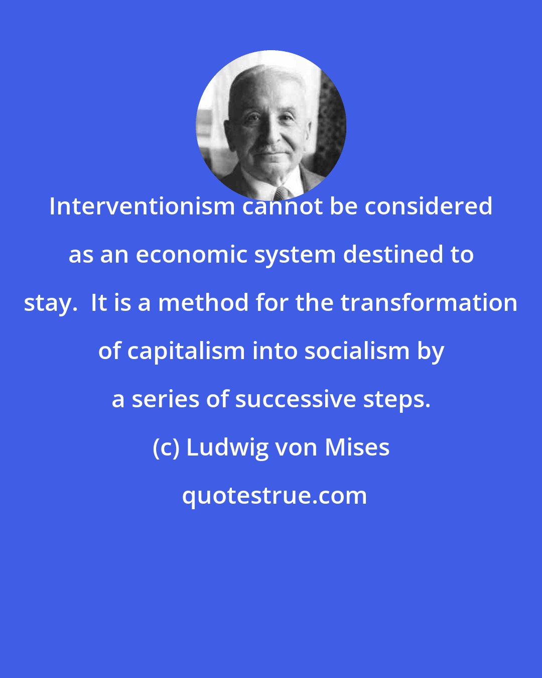 Ludwig von Mises: Interventionism cannot be considered as an economic system destined to stay.  It is a method for the transformation of capitalism into socialism by a series of successive steps.