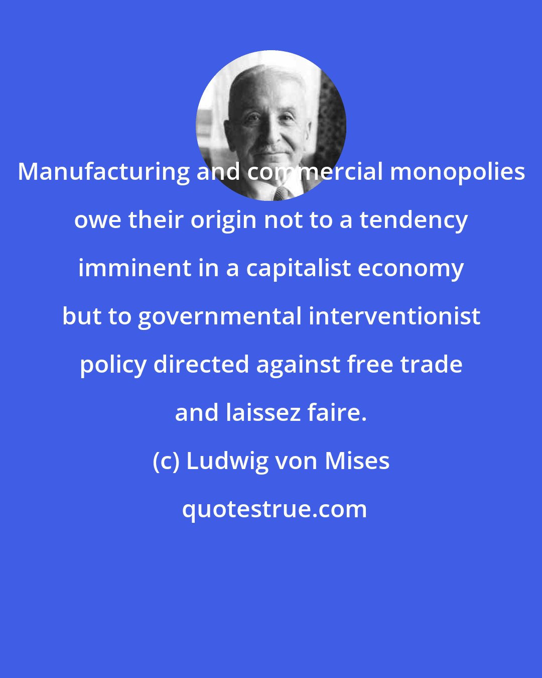 Ludwig von Mises: Manufacturing and commercial monopolies owe their origin not to a tendency imminent in a capitalist economy but to governmental interventionist policy directed against free trade and laissez faire.
