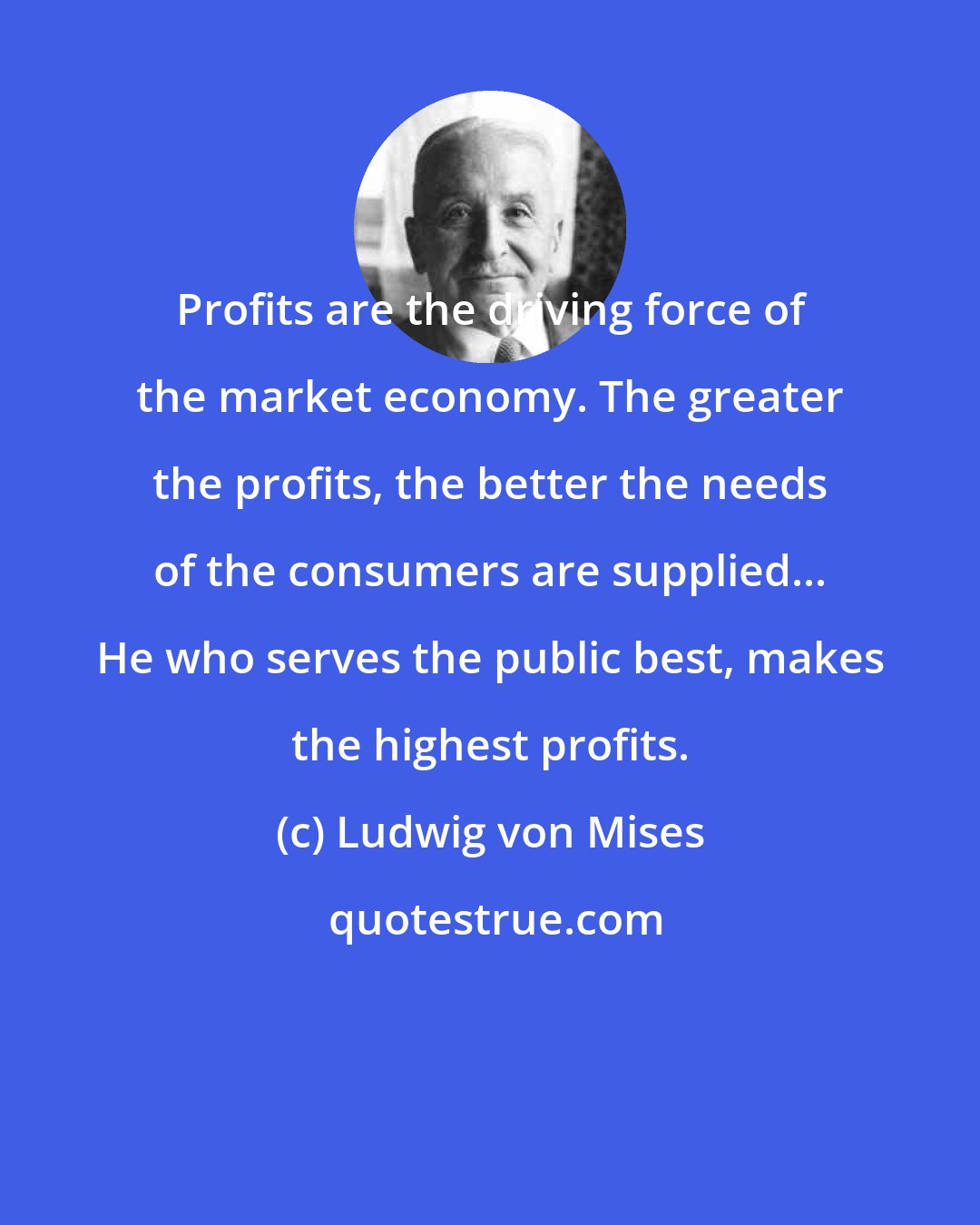 Ludwig von Mises: Profits are the driving force of the market economy. The greater the profits, the better the needs of the consumers are supplied... He who serves the public best, makes the highest profits.