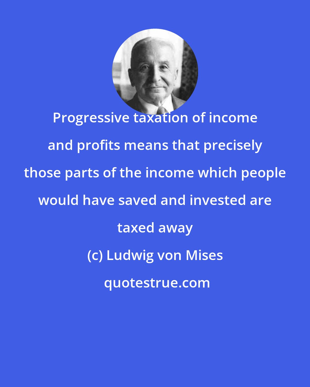 Ludwig von Mises: Progressive taxation of income and profits means that precisely those parts of the income which people would have saved and invested are taxed away