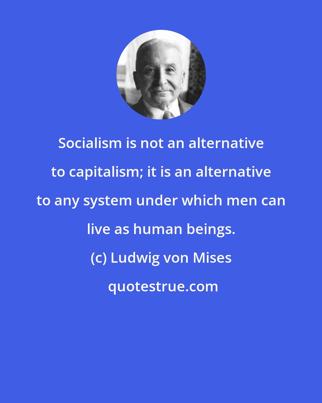 Ludwig von Mises: Socialism is not an alternative to capitalism; it is an alternative to any system under which men can live as human beings.