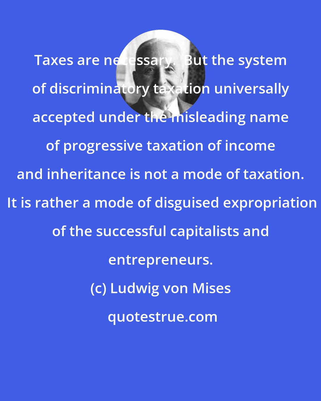 Ludwig von Mises: Taxes are necessary.  But the system of discriminatory taxation universally accepted under the misleading name of progressive taxation of income and inheritance is not a mode of taxation.  It is rather a mode of disguised expropriation of the successful capitalists and entrepreneurs.