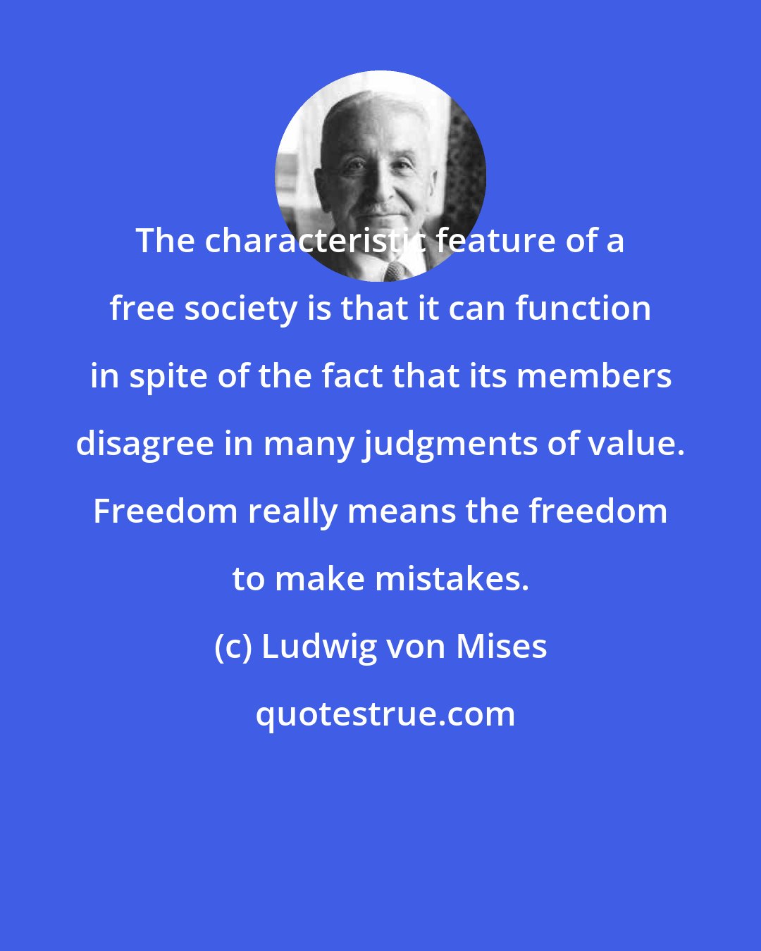 Ludwig von Mises: The characteristic feature of a free society is that it can function in spite of the fact that its members disagree in many judgments of value. Freedom really means the freedom to make mistakes.