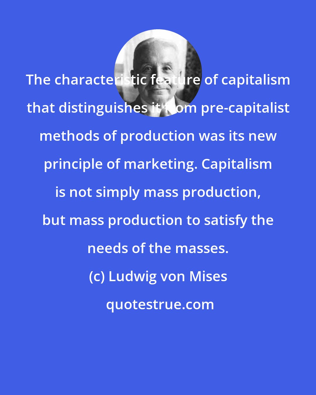 Ludwig von Mises: The characteristic feature of capitalism that distinguishes it from pre-capitalist methods of production was its new principle of marketing. Capitalism is not simply mass production, but mass production to satisfy the needs of the masses.