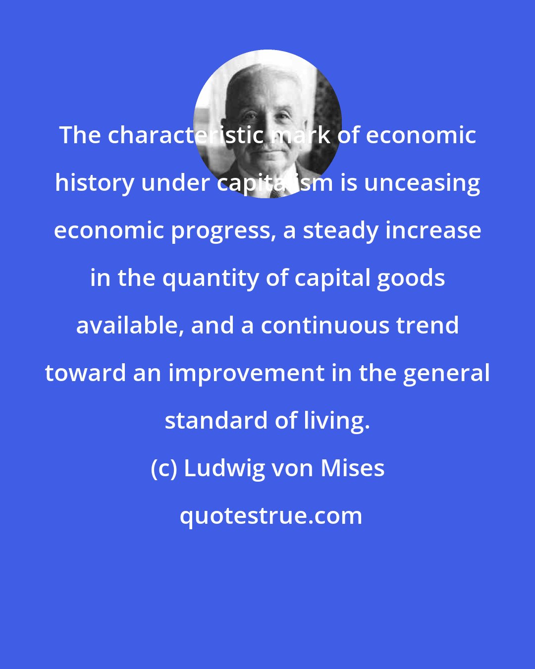 Ludwig von Mises: The characteristic mark of economic history under capitalism is unceasing economic progress, a steady increase in the quantity of capital goods available, and a continuous trend toward an improvement in the general standard of living.