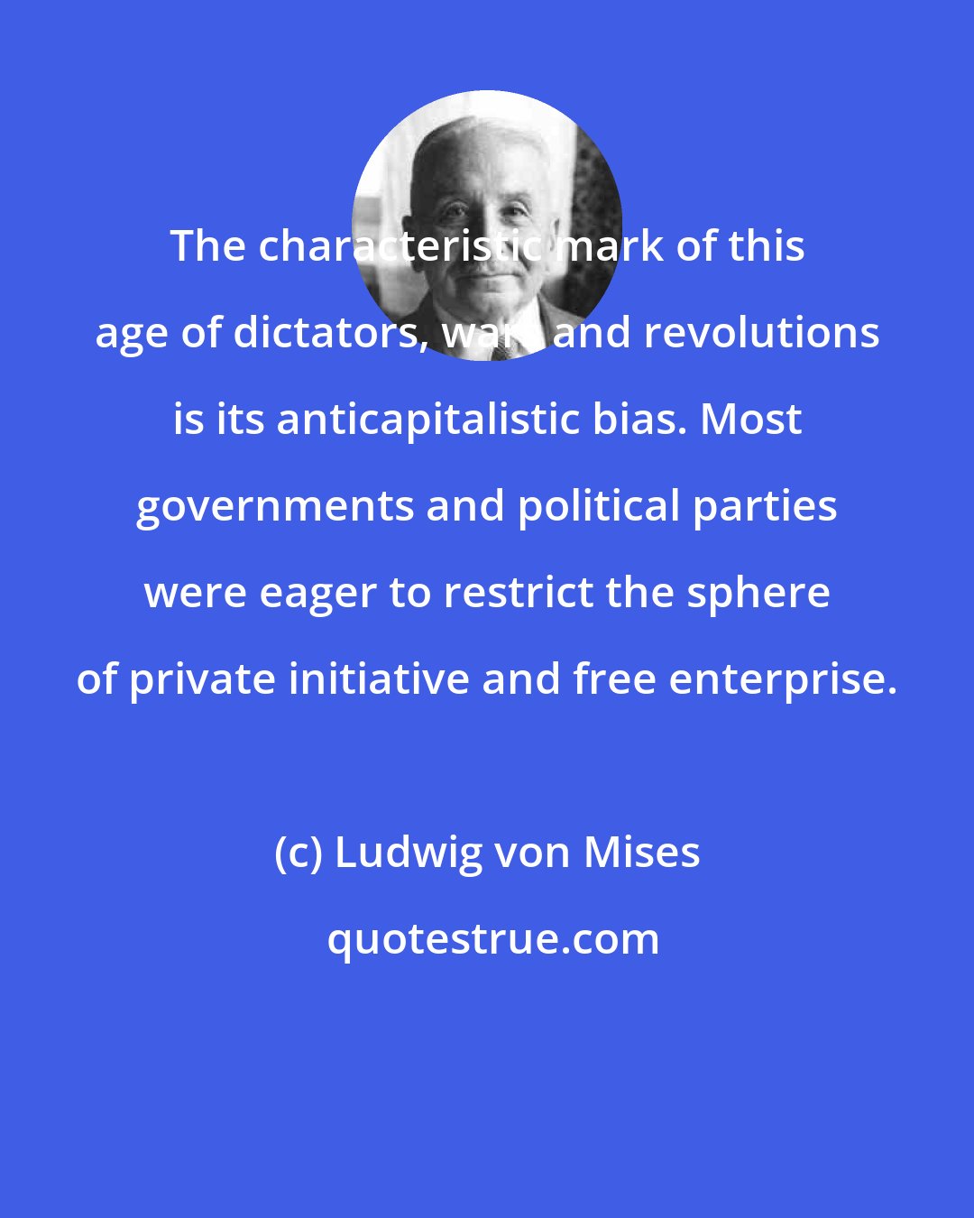 Ludwig von Mises: The characteristic mark of this age of dictators, wars and revolutions is its anticapitalistic bias. Most governments and political parties were eager to restrict the sphere of private initiative and free enterprise.