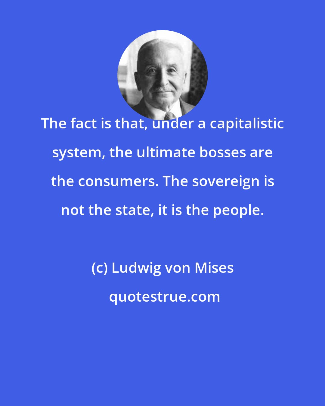 Ludwig von Mises: The fact is that, under a capitalistic system, the ultimate bosses are the consumers. The sovereign is not the state, it is the people.