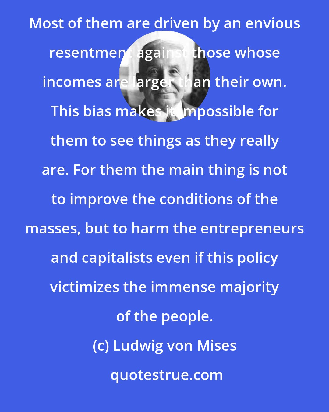 Ludwig von Mises: The interventionists do not approach the study of economic matters with scientific disinterestedness. Most of them are driven by an envious resentment against those whose incomes are larger than their own. This bias makes it impossible for them to see things as they really are. For them the main thing is not to improve the conditions of the masses, but to harm the entrepreneurs and capitalists even if this policy victimizes the immense majority of the people.