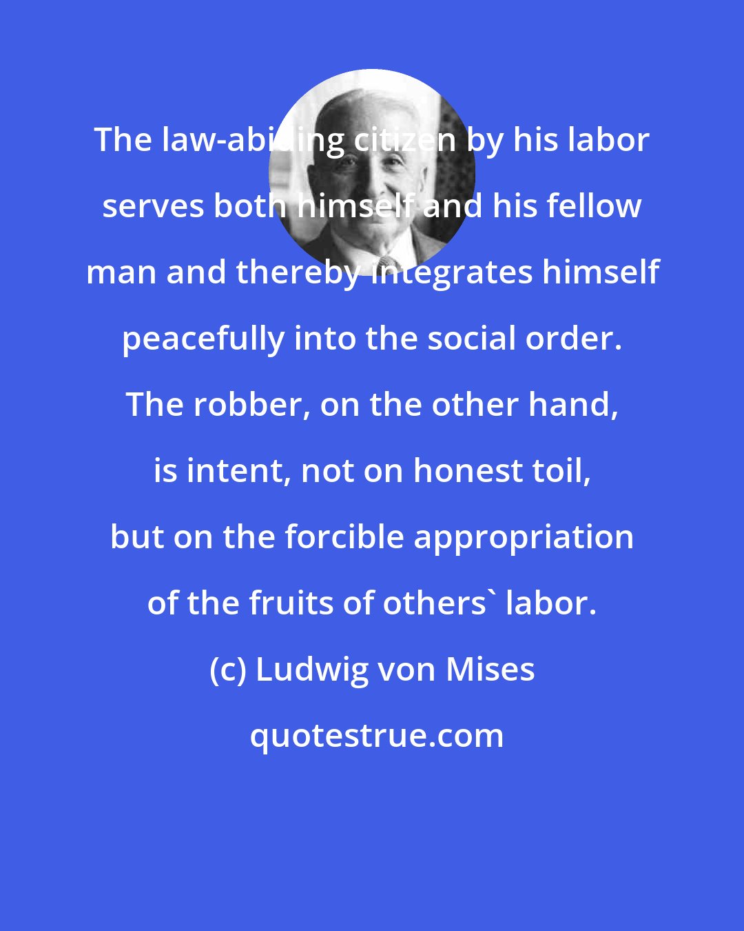 Ludwig von Mises: The law-abiding citizen by his labor serves both himself and his fellow man and thereby integrates himself peacefully into the social order. The robber, on the other hand, is intent, not on honest toil, but on the forcible appropriation of the fruits of others' labor.