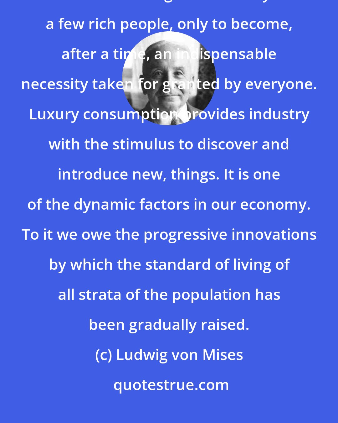 Ludwig von Mises: The luxury of today is the necessity of tomorrow. Every advance first comes into being as the luxury of a few rich people, only to become, after a time, an indispensable necessity taken for granted by everyone. Luxury consumption provides industry with the stimulus to discover and introduce new, things. It is one of the dynamic factors in our economy. To it we owe the progressive innovations by which the standard of living of all strata of the population has been gradually raised.