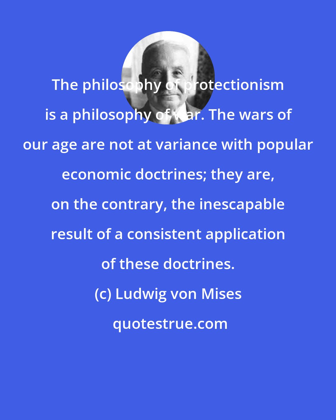 Ludwig von Mises: The philosophy of protectionism is a philosophy of war. The wars of our age are not at variance with popular economic doctrines; they are, on the contrary, the inescapable result of a consistent application of these doctrines.