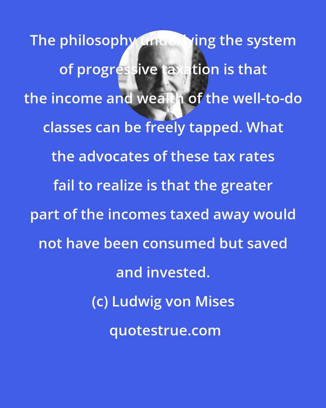 Ludwig von Mises: The philosophy underlying the system of progressive taxation is that the income and wealth of the well-to-do classes can be freely tapped. What the advocates of these tax rates fail to realize is that the greater part of the incomes taxed away would not have been consumed but saved and invested.