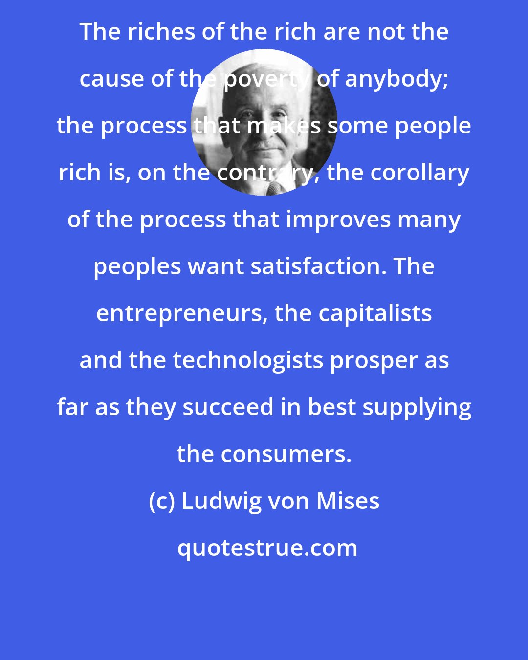 Ludwig von Mises: The riches of the rich are not the cause of the poverty of anybody; the process that makes some people rich is, on the contrary, the corollary of the process that improves many peoples want satisfaction. The entrepreneurs, the capitalists and the technologists prosper as far as they succeed in best supplying the consumers.