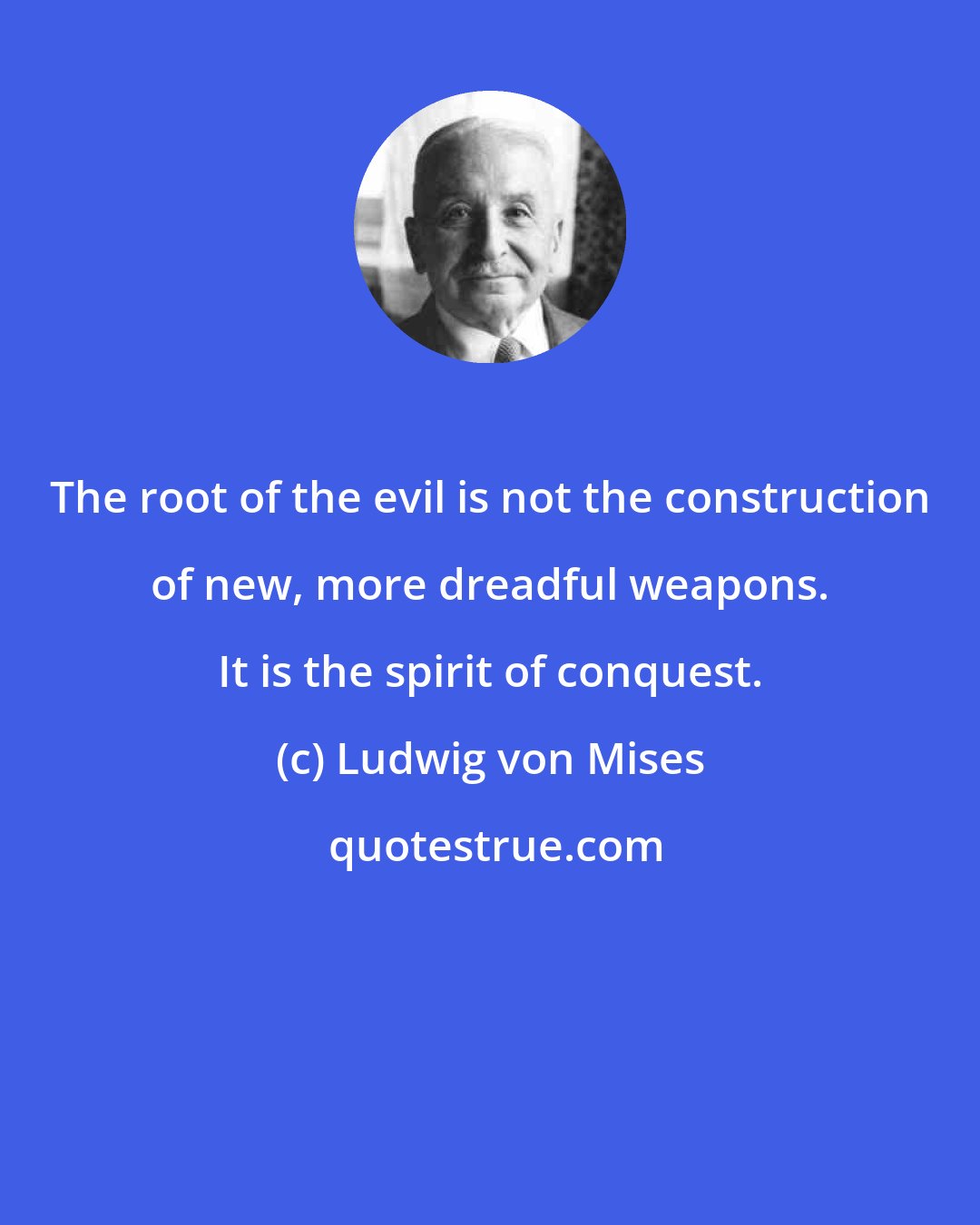 Ludwig von Mises: The root of the evil is not the construction of new, more dreadful weapons. It is the spirit of conquest.