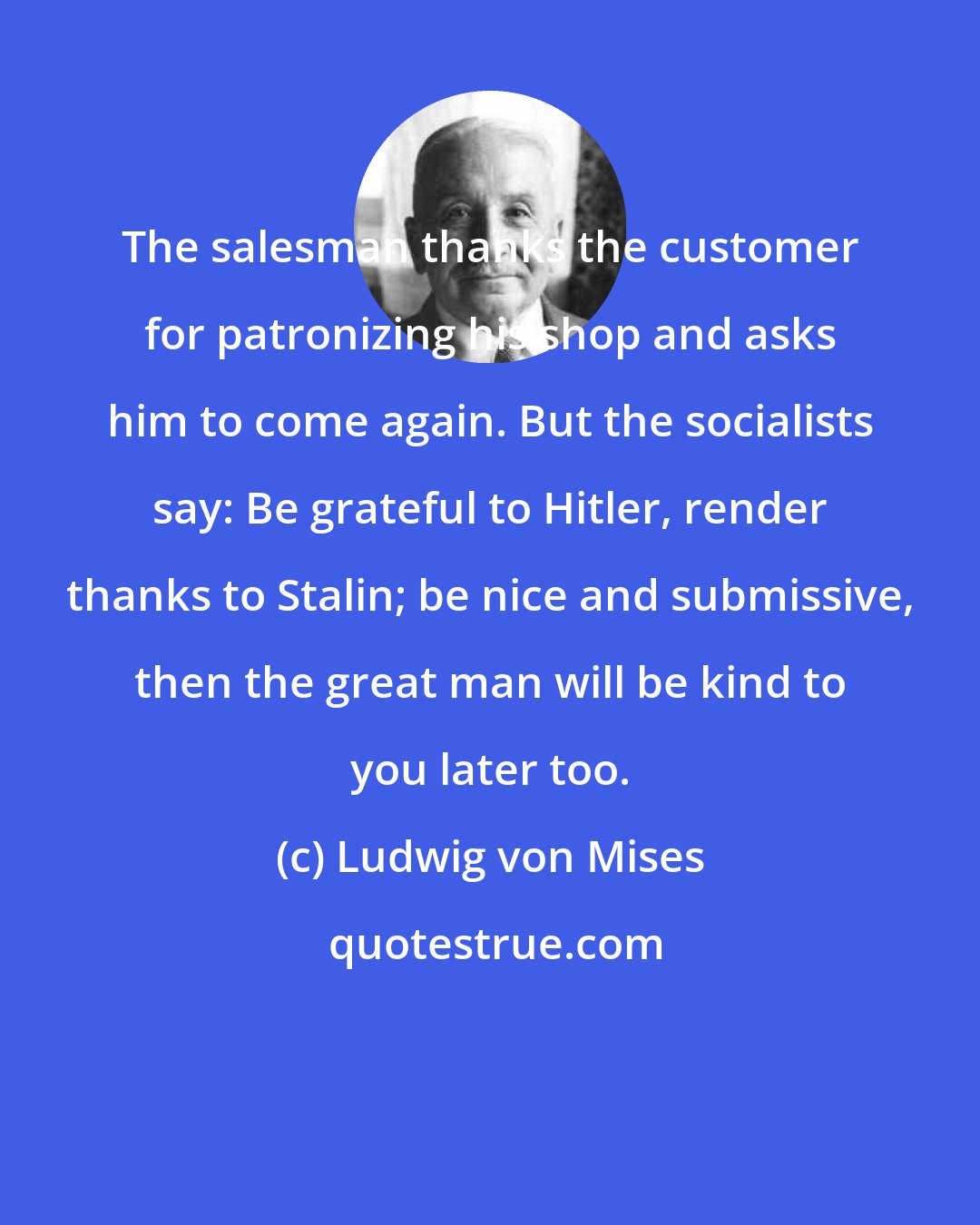 Ludwig von Mises: The salesman thanks the customer for patronizing his shop and asks him to come again. But the socialists say: Be grateful to Hitler, render thanks to Stalin; be nice and submissive, then the great man will be kind to you later too.